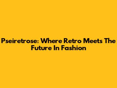 Pseiretrose: Where Retro Meets The Future In Fashion