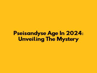 Pseisandyse Age In 2024: Unveiling The Mystery
