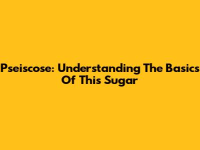 Pseiscose: Understanding The Basics Of This Sugar