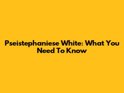Pseistephaniese White: What You Need To Know