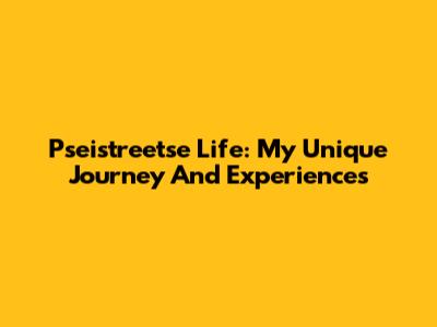 Pseistreetse Life: My Unique Journey And Experiences