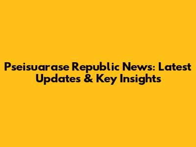 Pseisuarase Republic News: Latest Updates & Key Insights