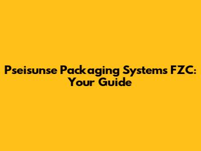 Pseisunse Packaging Systems FZC: Your Guide