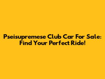 Pseisupremese Club Car For Sale: Find Your Perfect Ride!