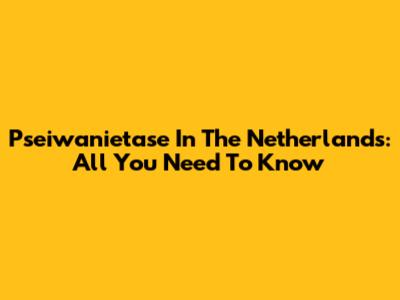 Pseiwanietase In The Netherlands: All You Need To Know