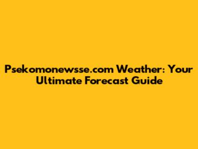 Psekomonewsse.com Weather: Your Ultimate Forecast Guide