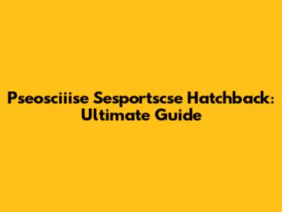 Pseosciiise Sesportscse Hatchback: Ultimate Guide