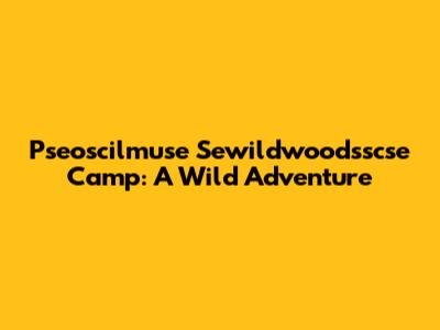 Pseoscilmuse Sewildwoodsscse Camp: A Wild Adventure