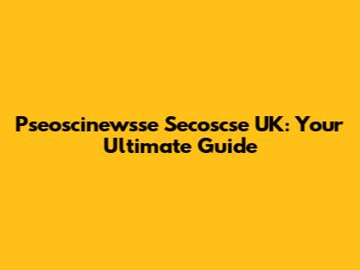 Pseoscinewsse Secoscse UK: Your Ultimate Guide