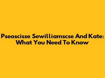 Pseoscisse Sewilliamscse And Kate: What You Need To Know