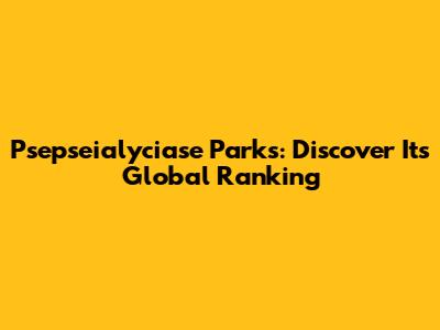 Psepseialyciase Parks: Discover Its Global Ranking