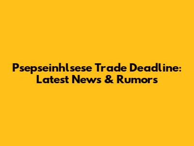 Psepseinhlsese Trade Deadline: Latest News & Rumors