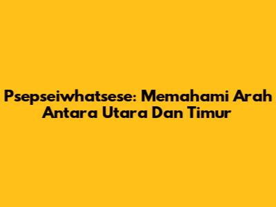 Psepseiwhatsese: Memahami Arah Antara Utara Dan Timur
