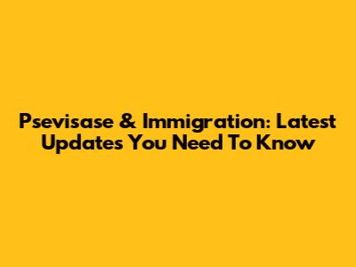 Psevisase & Immigration: Latest Updates You Need To Know