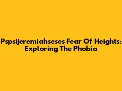 Pspsijeremiahsese's Fear Of Heights: Exploring The Phobia