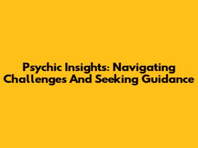 Psychic Insights: Navigating Challenges And Seeking Guidance