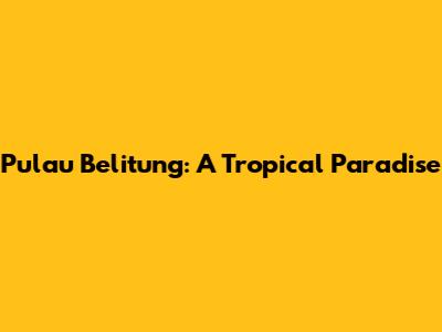 Pulau Belitung: A Tropical Paradise
