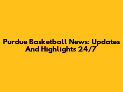 Purdue Basketball News: Updates And Highlights 24/7
