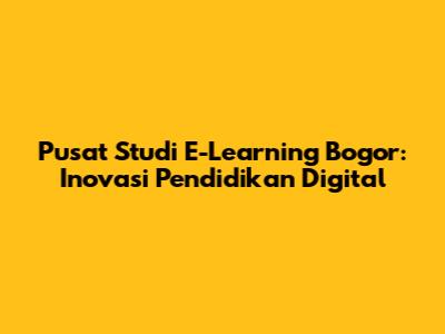 Pusat Studi E-Learning Bogor: Inovasi Pendidikan Digital