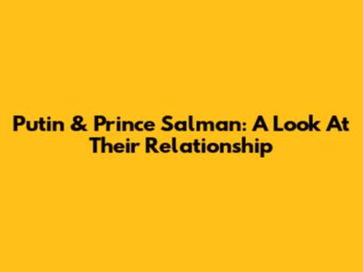 Putin & Prince Salman: A Look At Their Relationship