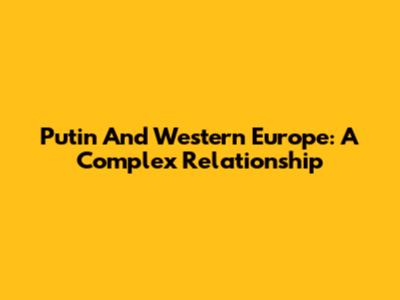 Putin And Western Europe: A Complex Relationship