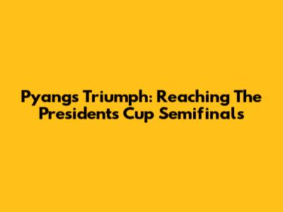 Pyang's Triumph: Reaching The President's Cup Semifinals