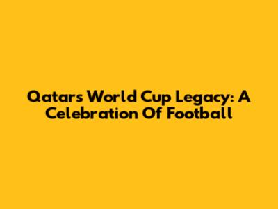 Qatar's World Cup Legacy: A Celebration Of Football