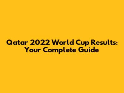 Qatar 2022 World Cup Results: Your Complete Guide