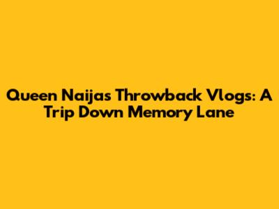 Queen Naija's Throwback Vlogs: A Trip Down Memory Lane