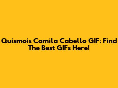 Quismois Camila Cabello GIF: Find The Best GIFs Here!