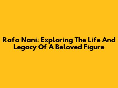 Rafa Nani: Exploring The Life And Legacy Of A Beloved Figure