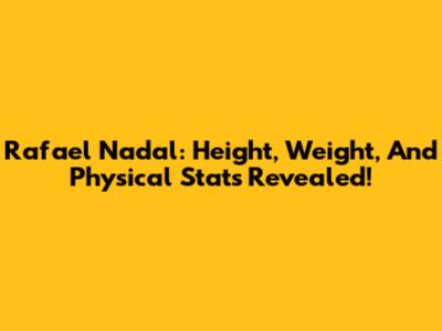 Rafael Nadal: Height, Weight, And Physical Stats Revealed!