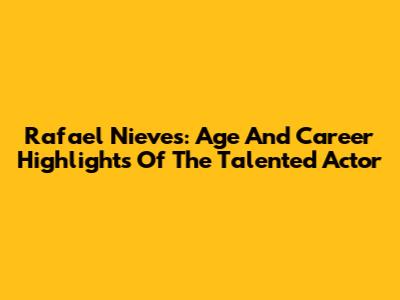 Rafael Nieves: Age And Career Highlights Of The Talented Actor