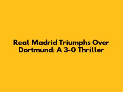 Real Madrid Triumphs Over Dortmund: A 3-0 Thriller
