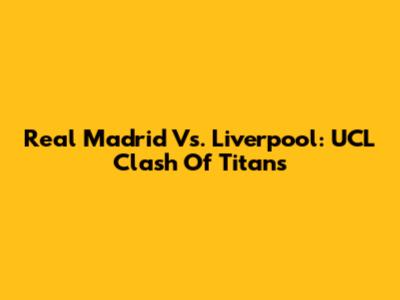 Real Madrid Vs. Liverpool: UCL Clash Of Titans