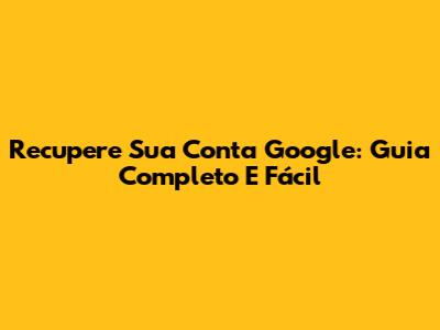 Recupere Sua Conta Google: Guia Completo E Fácil
