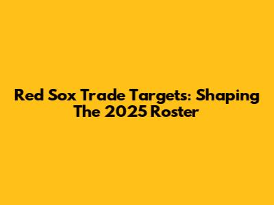 Red Sox Trade Targets: Shaping The 2025 Roster