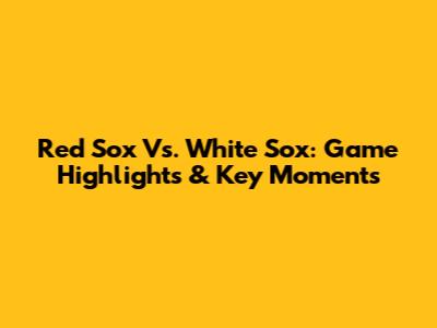 Red Sox Vs. White Sox: Game Highlights & Key Moments