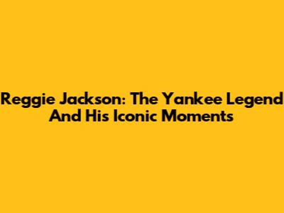 Reggie Jackson: The Yankee Legend And His Iconic Moments