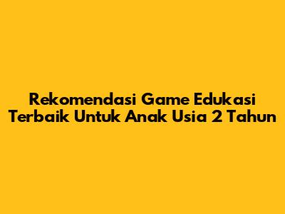 Rekomendasi Game Edukasi Terbaik Untuk Anak Usia 2 Tahun