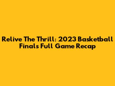 Relive The Thrill: 2023 Basketball Finals Full Game Recap