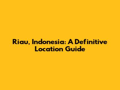 Riau, Indonesia: A Definitive Location Guide