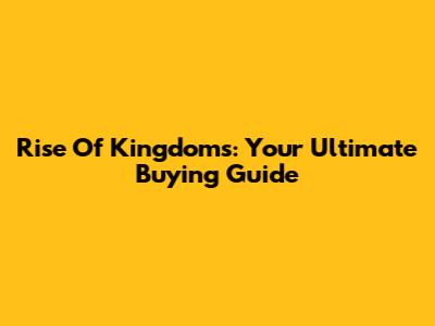 Rise Of Kingdoms: Your Ultimate Buying Guide
