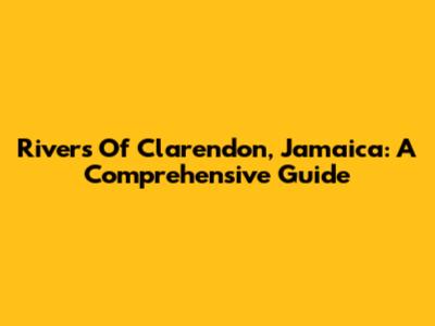 Rivers Of Clarendon, Jamaica: A Comprehensive Guide