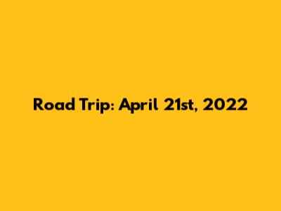 Road Trip: April 21st, 2022