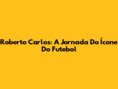 Roberto Carlos: A Jornada Do Ícone Do Futebol