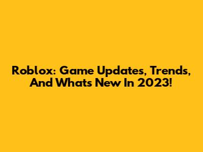 Roblox: Game Updates, Trends, And What's New In 2023!