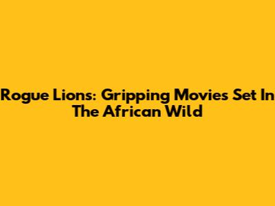 Rogue Lions: Gripping Movies Set In The African Wild