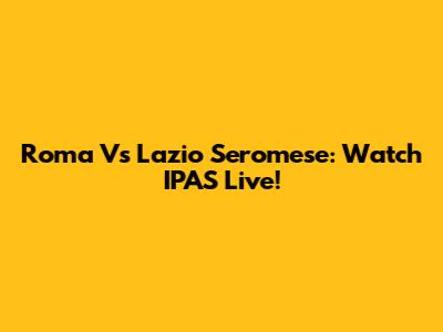 Roma Vs Lazio Seromese: Watch IPAS Live!