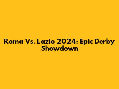 Roma Vs. Lazio 2024: Epic Derby Showdown